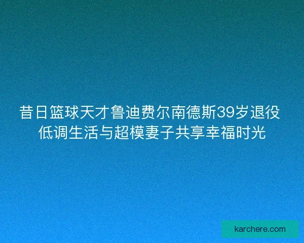 昔日篮球天才鲁迪费尔南德斯39岁退役 低调生活与超模妻子共享幸福时光