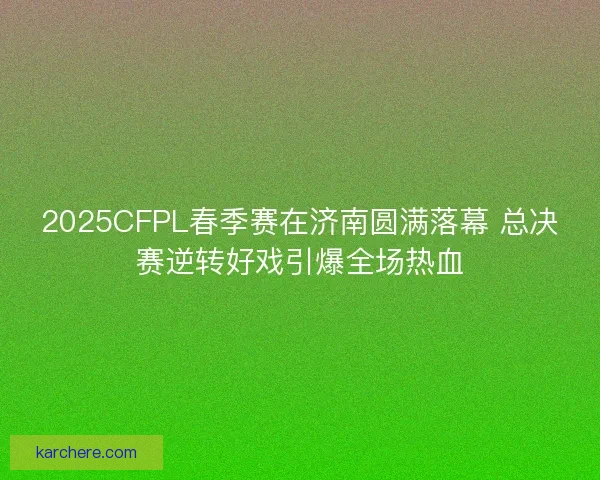 2025CFPL春季赛在济南圆满落幕 总决赛逆转好戏引爆全场热血