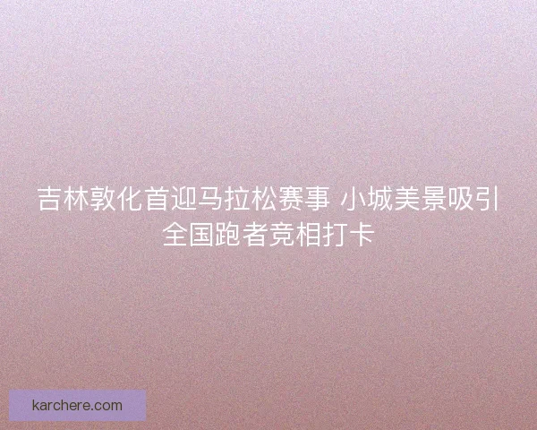 吉林敦化首迎马拉松赛事 小城美景吸引全国跑者竞相打卡
